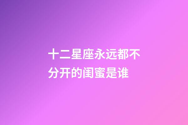 十二星座永远都不分开的闺蜜是谁-第1张-星座运势-玄机派