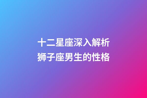 十二星座深入解析狮子座男生的性格-第1张-星座运势-玄机派