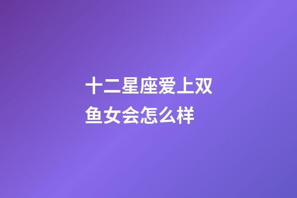 十二星座爱上双鱼女会怎么样-第1张-星座运势-玄机派