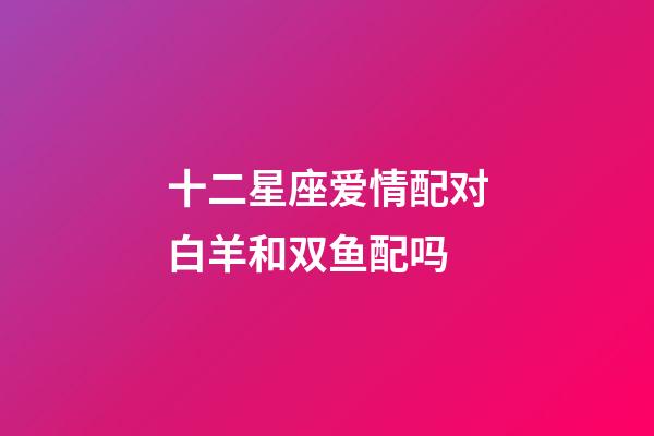十二星座爱情配对白羊和双鱼配吗-第1张-星座运势-玄机派