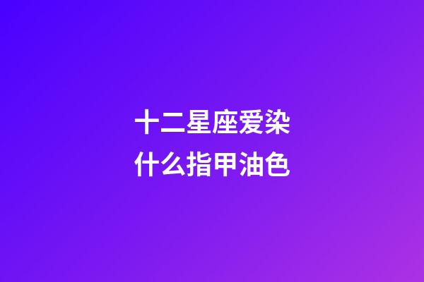 十二星座爱染什么指甲油色-第1张-星座运势-玄机派