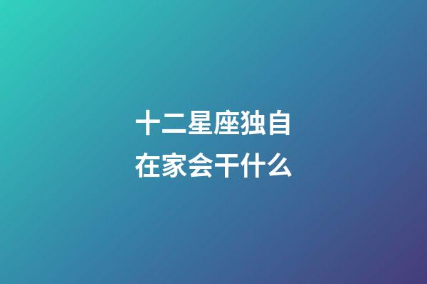 十二星座独自在家会干什么-第1张-星座运势-玄机派