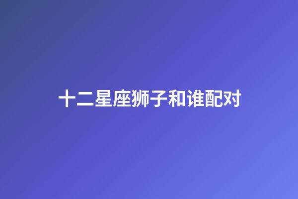 十二星座狮子和谁配对-第1张-星座运势-玄机派