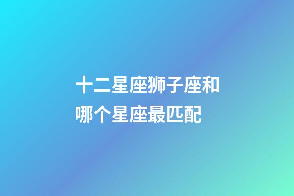 十二星座狮子座和哪个星座最匹配-第1张-星座运势-玄机派