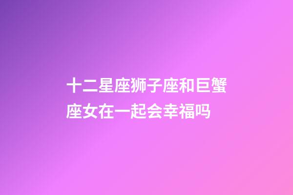 十二星座狮子座和巨蟹座女在一起会幸福吗-第1张-星座运势-玄机派