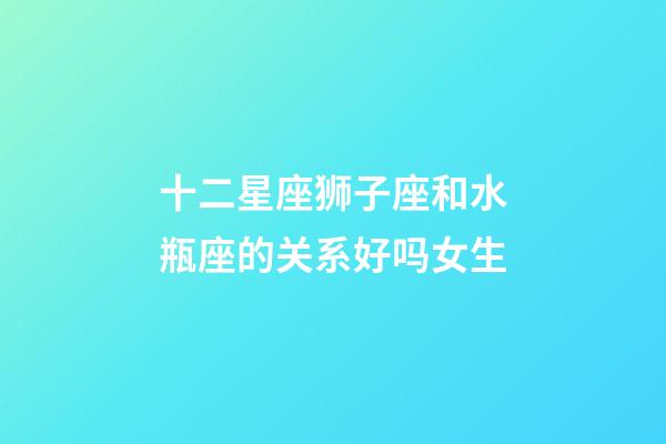 十二星座狮子座和水瓶座的关系好吗女生-第1张-星座运势-玄机派