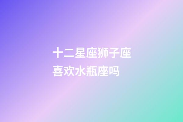 十二星座狮子座喜欢水瓶座吗-第1张-星座运势-玄机派
