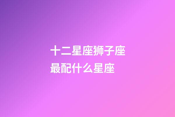 十二星座狮子座最配什么星座-第1张-星座运势-玄机派