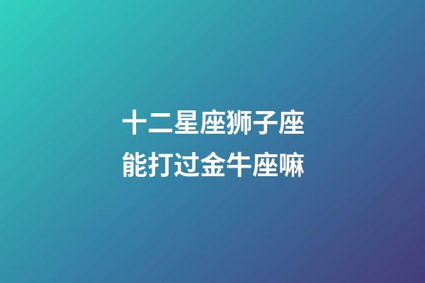 十二星座狮子座能打过金牛座嘛-第1张-星座运势-玄机派