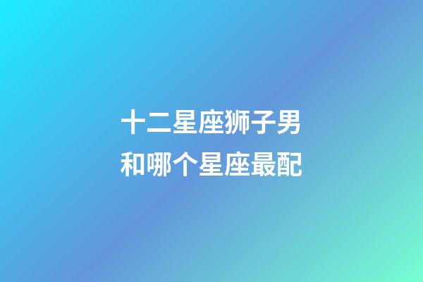 十二星座狮子男和哪个星座最配-第1张-星座运势-玄机派