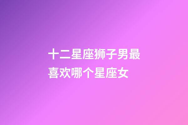 十二星座狮子男最喜欢哪个星座女-第1张-星座运势-玄机派