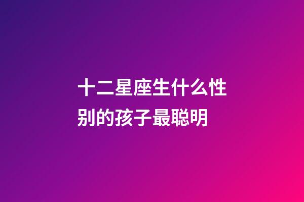 十二星座生什么性别的孩子最聪明-第1张-星座运势-玄机派