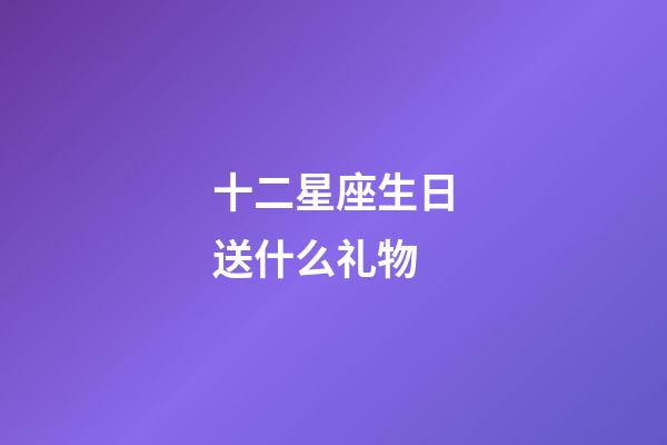 十二星座生日送什么礼物-第1张-星座运势-玄机派