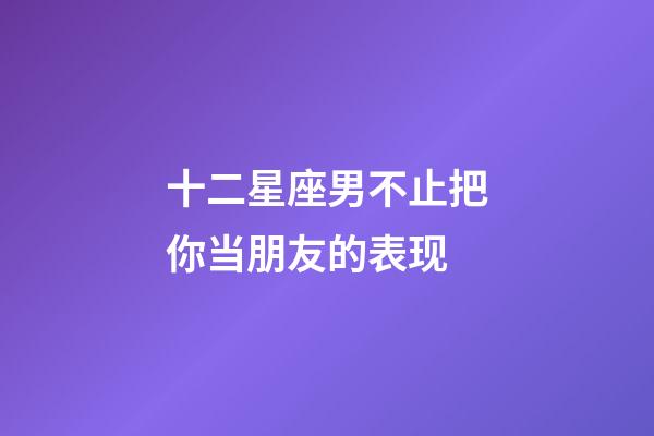 十二星座男不止把你当朋友的表现-第1张-星座运势-玄机派