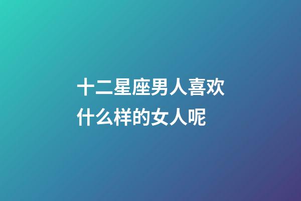 十二星座男人喜欢什么样的女人呢-第1张-星座运势-玄机派