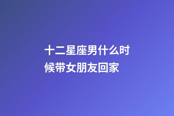 十二星座男什么时候带女朋友回家-第1张-星座运势-玄机派