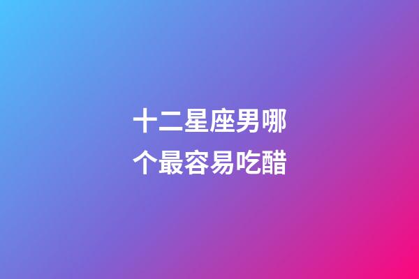 十二星座男哪个最容易吃醋-第1张-星座运势-玄机派