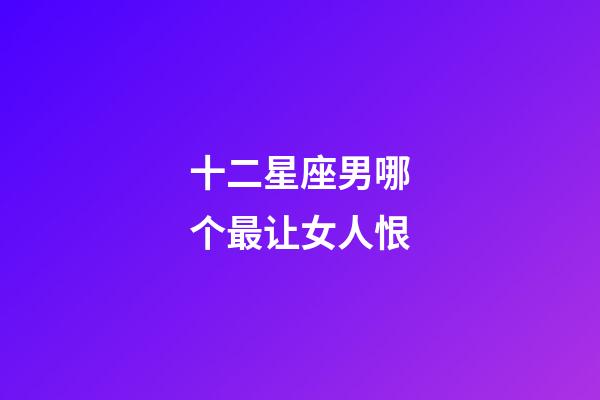 十二星座男哪个最让女人恨-第1张-星座运势-玄机派