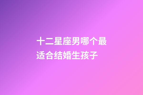 十二星座男哪个最适合结婚生孩子-第1张-星座运势-玄机派