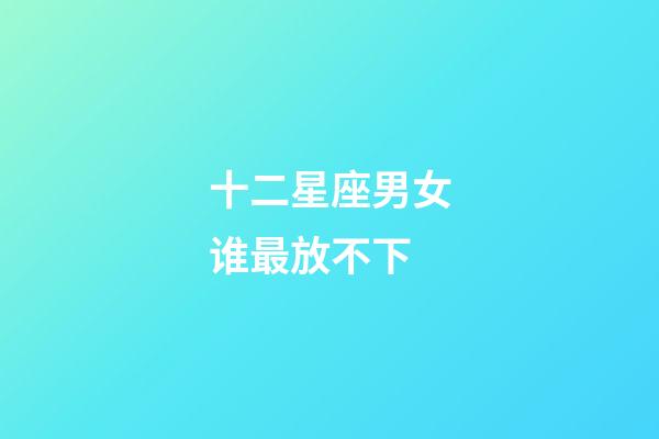 十二星座男女谁最放不下-第1张-星座运势-玄机派