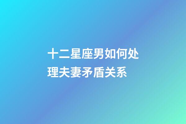 十二星座男如何处理夫妻矛盾关系-第1张-星座运势-玄机派