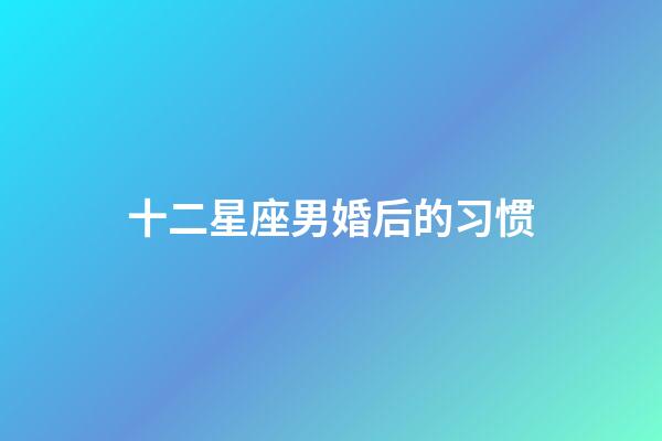 十二星座男婚后的习惯-第1张-星座运势-玄机派