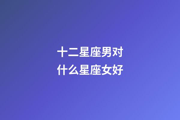 十二星座男对什么星座女好-第1张-星座运势-玄机派