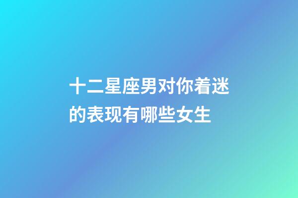 十二星座男对你着迷的表现有哪些女生-第1张-星座运势-玄机派