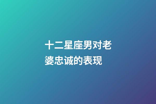 十二星座男对老婆忠诚的表现-第1张-星座运势-玄机派