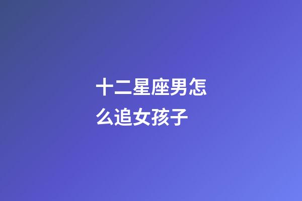 十二星座男怎么追女孩子-第1张-星座运势-玄机派