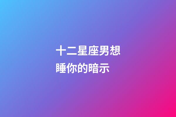 十二星座男想睡你的暗示-第1张-星座运势-玄机派