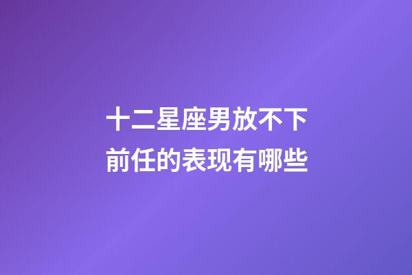 十二星座男放不下前任的表现有哪些-第1张-星座运势-玄机派