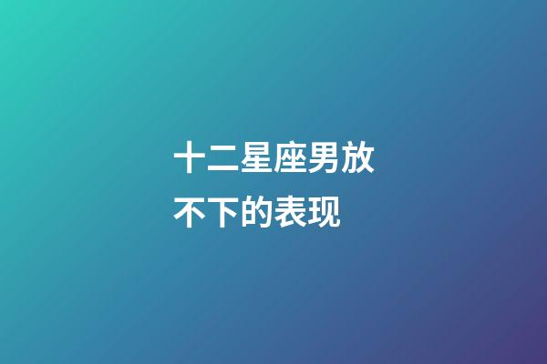 十二星座男放不下的表现-第1张-星座运势-玄机派