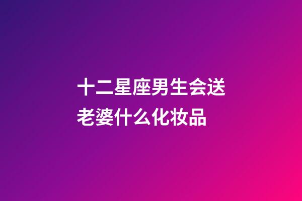 十二星座男生会送老婆什么化妆品-第1张-星座运势-玄机派