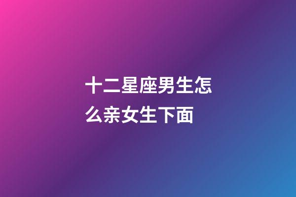 十二星座男生怎么亲女生下面-第1张-星座运势-玄机派
