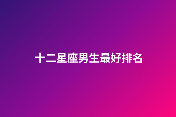 十二星座男生最好排名-第1张-星座运势-玄机派