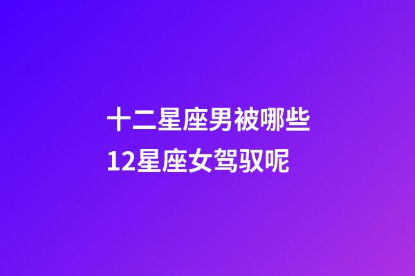 十二星座男被哪些12星座女驾驭呢-第1张-星座运势-玄机派