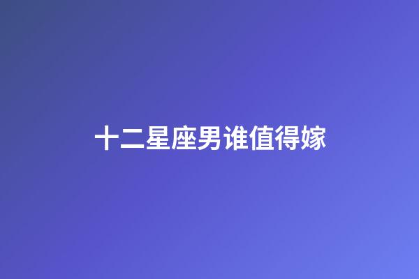 十二星座男谁值得嫁-第1张-星座运势-玄机派