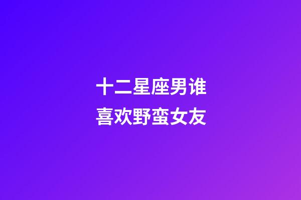 十二星座男谁喜欢野蛮女友