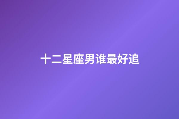 十二星座男谁最好追-第1张-星座运势-玄机派