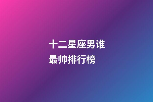 十二星座男谁最帅排行榜-第1张-星座运势-玄机派