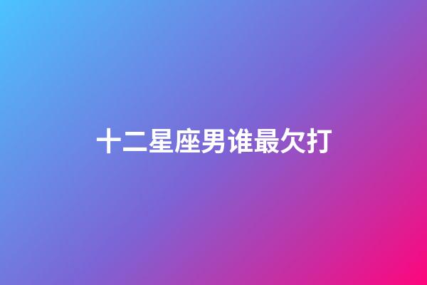 十二星座男谁最欠打-第1张-星座运势-玄机派