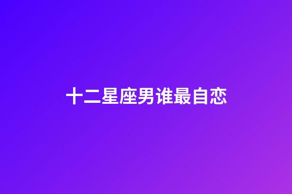 十二星座男谁最自恋-第1张-星座运势-玄机派