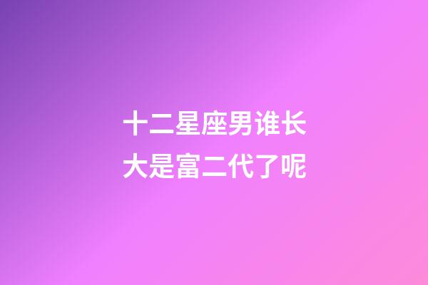 十二星座男谁长大是富二代了呢-第1张-星座运势-玄机派