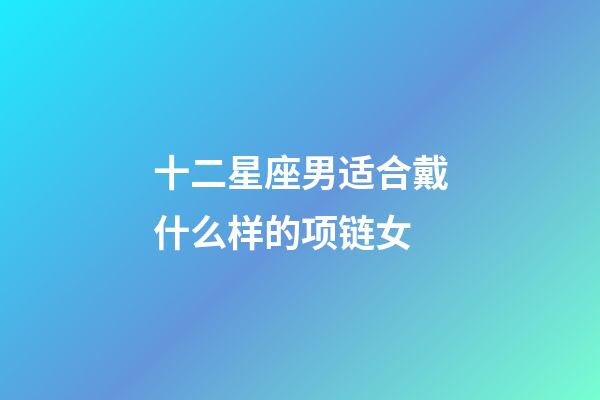 十二星座男适合戴什么样的项链女-第1张-星座运势-玄机派