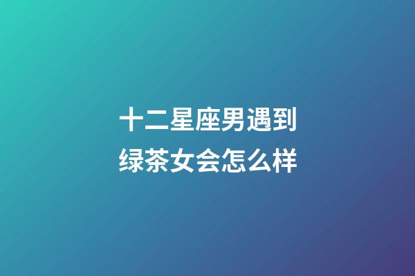 十二星座男遇到绿茶女会怎么样-第1张-星座运势-玄机派
