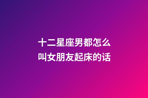 十二星座男都怎么叫女朋友起床的话-第1张-星座运势-玄机派