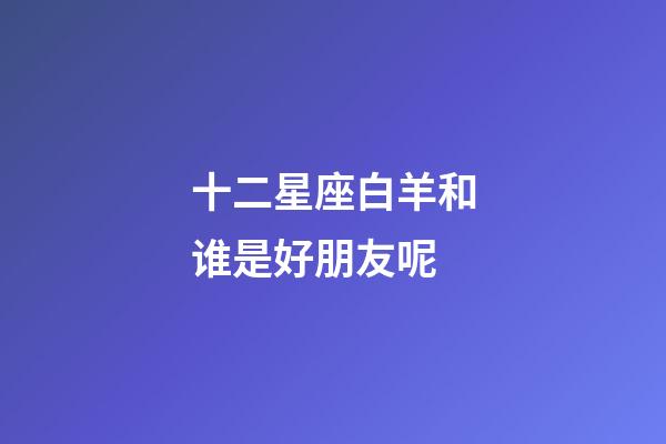 十二星座白羊和谁是好朋友呢-第1张-星座运势-玄机派