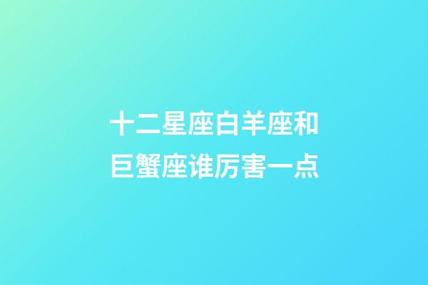 十二星座白羊座和巨蟹座谁厉害一点-第1张-星座运势-玄机派