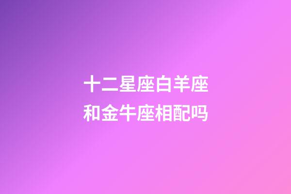 十二星座白羊座和金牛座相配吗-第1张-星座运势-玄机派